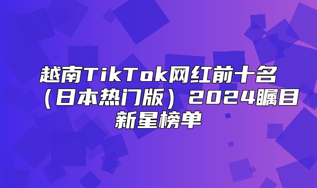 越南TikTok网红前十名日本热门版2025瞩目新星榜单
