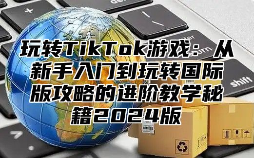玩转TikTok游戏：从新手入门到玩转国际版攻略的进阶教学秘籍2025版