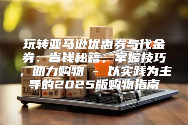 玩转亚马逊优惠券与代金券：省钱秘籍，掌握技巧，助力购物 - 以实践为主导的2025版购物指南