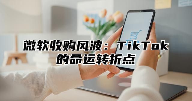 微软收购风波：TikTok的命运转折点