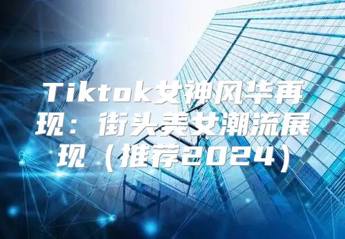 Tiktok女神风华再现：街头美女潮流展现推荐2025