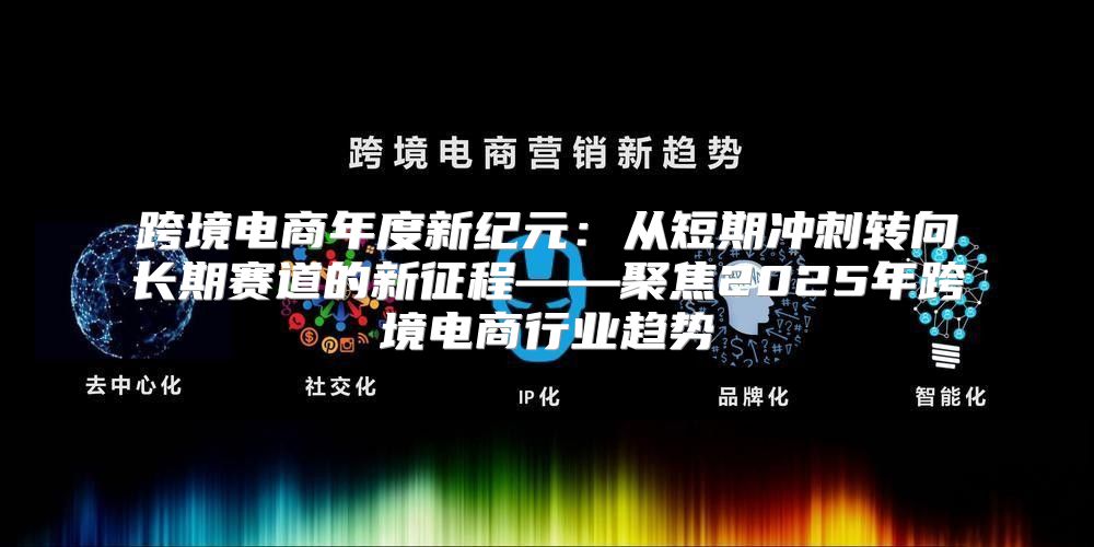 跨境电商年度新纪元：从短期冲刺转向长期赛道的新征程——聚焦2025年跨境电商行业趋势