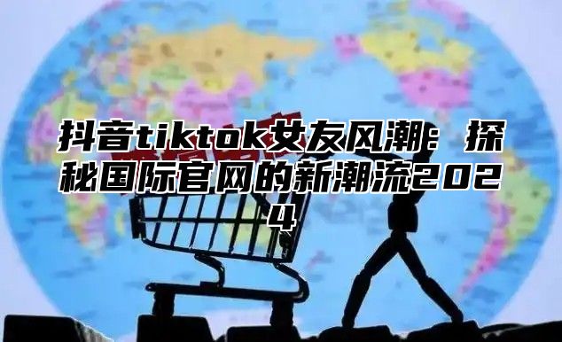 抖音tiktok女友风潮：探秘国际官网的新潮流2025