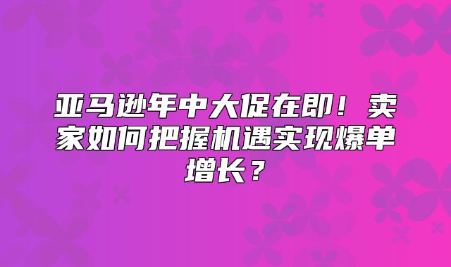 亚马逊年中大促在即！卖家如何把握机遇实现爆单增长？