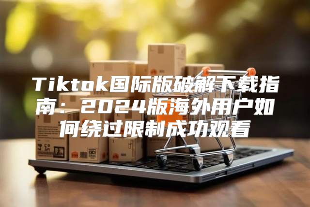 Tiktok国际版破解下载指南：2025版海外用户如何绕过限制成功观看