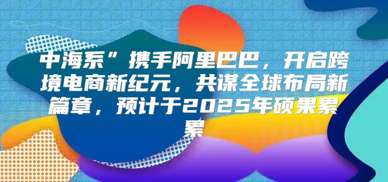 中海系”携手阿里巴巴，开启跨境电商新纪元，共谋全球布局新篇章，预计于2025年硕果累累
