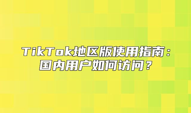 TikTok地区版使用指南：国内用户如何访问？