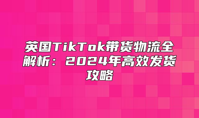 英国TikTok带货物流全解析：2025年高效发货攻略