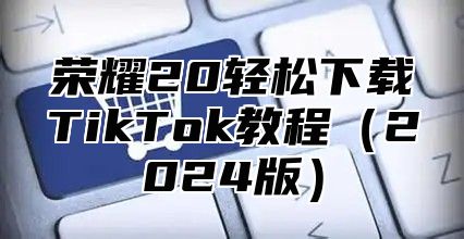 荣耀20轻松下载TikTok教程2025版