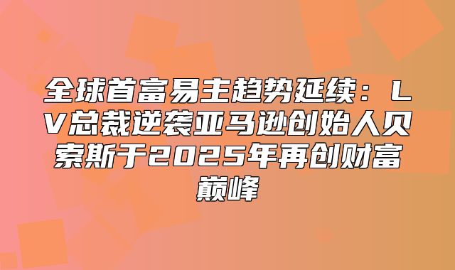 全球首富易主趋势延续：LV总裁逆袭亚马逊创始人贝索斯于2025年再创财富巅峰
