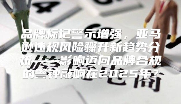 品牌标记警示增强，亚马逊违规风险骤升新趋势分析——影响迈向品牌合规的警钟敲响在2025年？