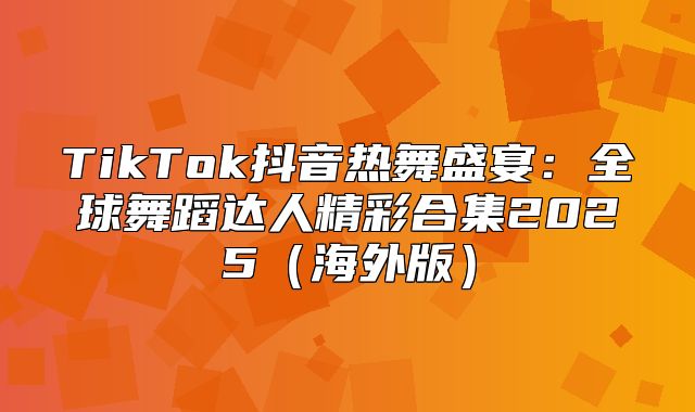 TikTok抖音热舞盛宴：全球舞蹈达人精彩合集2025海外版