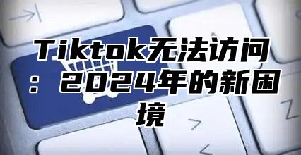 Tiktok无法访问：2025年的新困境