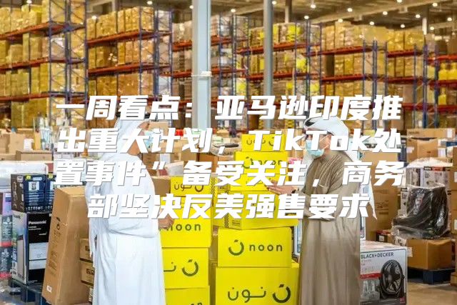 一周看点：亚马逊印度推出重大计划，TikTok处置事件”备受关注，商务部坚决反美强售要求