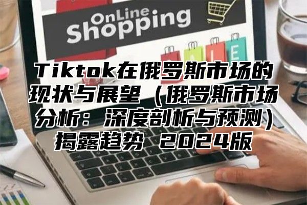 Tiktok在俄罗斯市场的现状与展望俄罗斯市场分析：深度剖析与预测揭露趋势 2025版