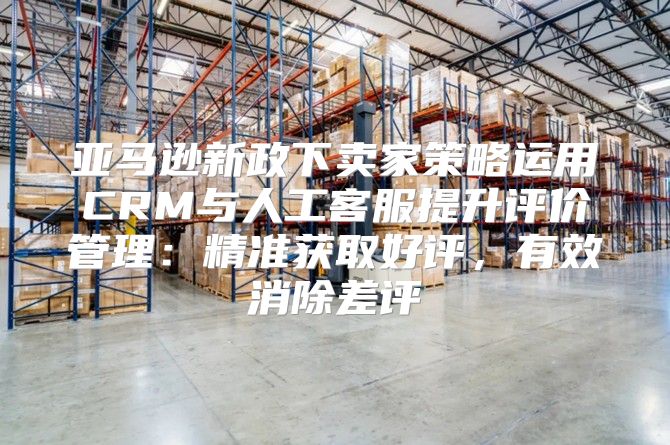 亚马逊新政下卖家策略运用CRM与人工客服提升评价管理：精准获取好评，有效消除差评