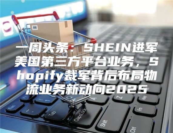 一周头条：SHEIN进军美国第三方平台业务，Shopify裁军背后布局物流业务新动向2025