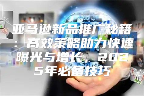 亚马逊新品推广秘籍：高效策略助力快速曝光与增长，2025年必备技巧