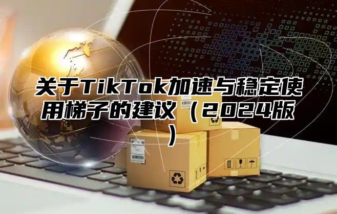 关于TikTok加速与稳定使用梯子的建议2025版