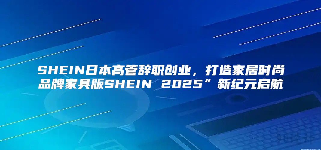 SHEIN日本高管辞职创业，打造家居时尚品牌家具版SHEIN 2025”新纪元启航