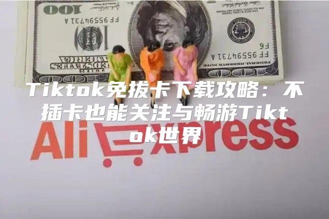 Tiktok免拔卡下载攻略：不插卡也能关注与畅游Tiktok世界