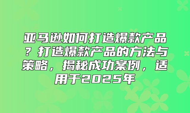 亚马逊如何打造爆款产品？打造爆款产品的方法与策略，揭秘成功案例，适用于2025年