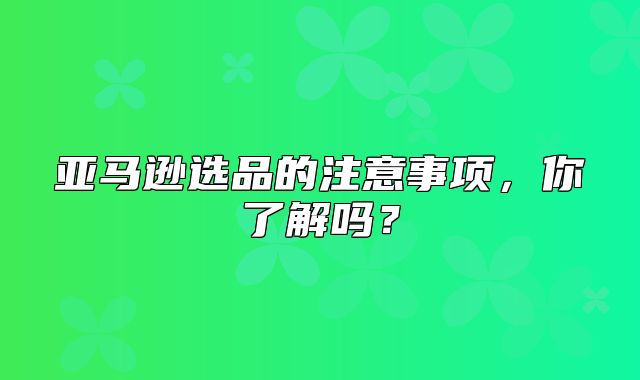 亚马逊选品的注意事项，你了解吗？