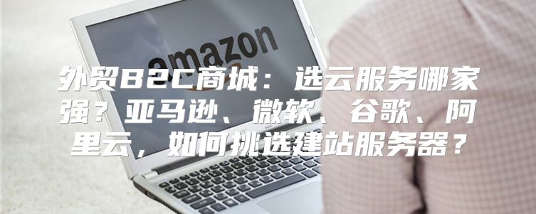 外贸B2C商城：选云服务哪家强？亚马逊、微软、谷歌、阿里云，如何挑选建站服务器？