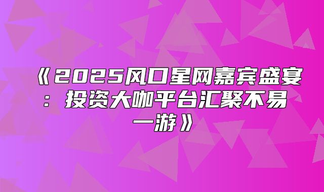 2025风口星网嘉宾盛宴：投资大咖平台汇聚不易一游