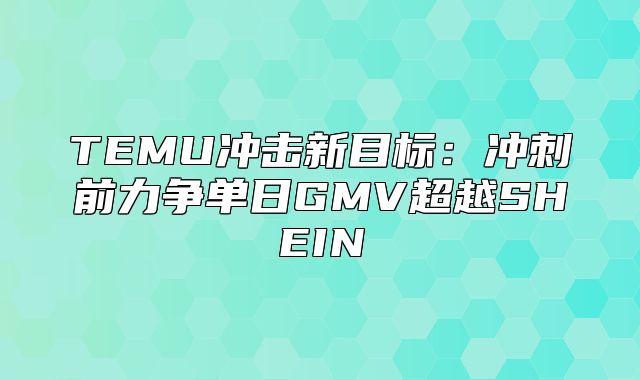 TEMU冲击新目标：冲刺前力争单日GMV超越SHEIN