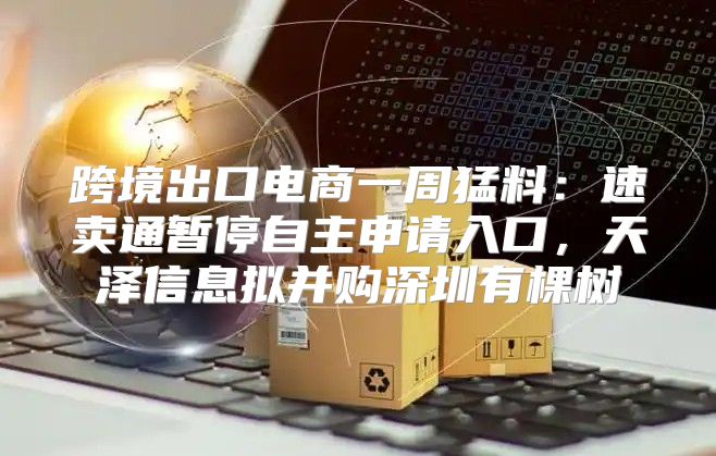 跨境出口电商一周猛料：速卖通暂停自主申请入口，天泽信息拟并购深圳有棵树