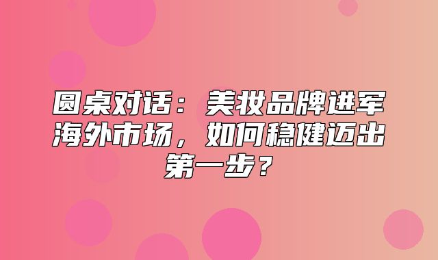 圆桌对话：美妆品牌进军海外市场，如何稳健迈出第一步？