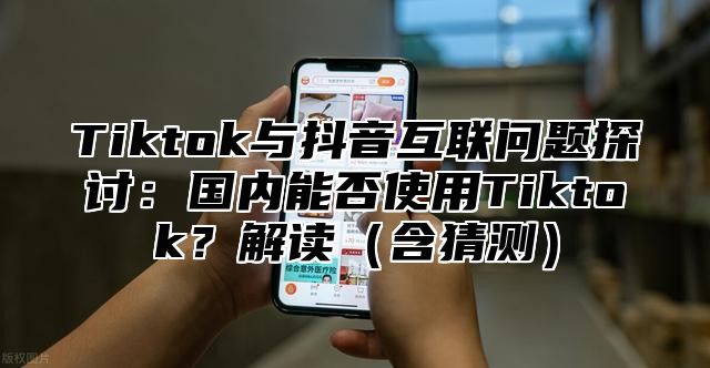 Tiktok与抖音互联问题探讨：国内能否使用Tiktok？解读含猜测