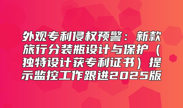 外观专利侵权预警：新款旅行分装瓶设计与保护独特设计获专利证书提示监控工作跟进2025版