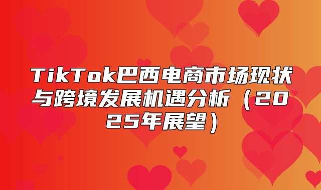 TikTok巴西电商市场现状与跨境发展机遇分析2025年展望