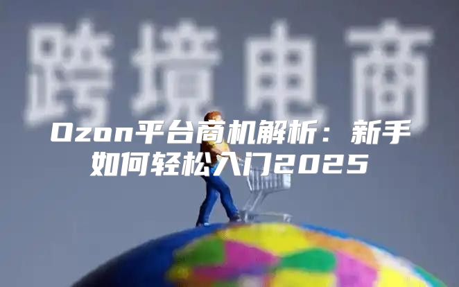 Ozon平台商机解析：新手如何轻松入门2025