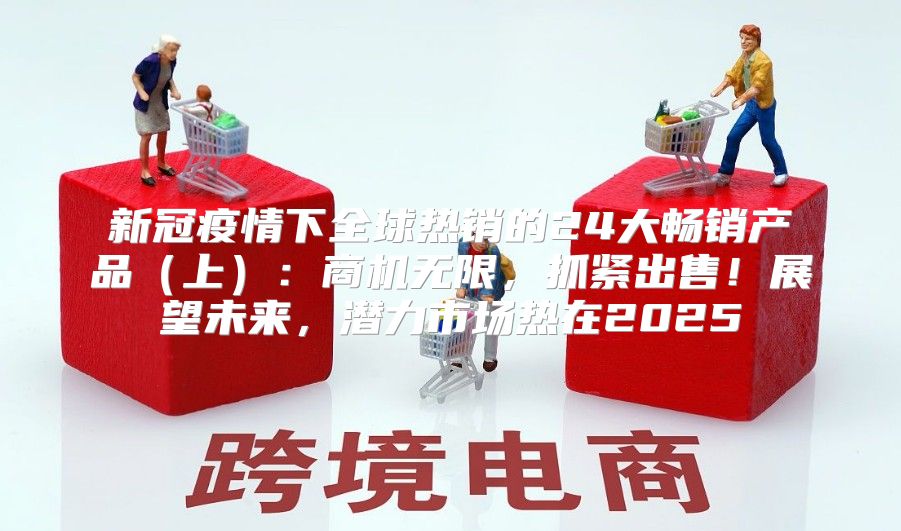 新冠疫情下全球热销的24大畅销产品上：商机无限，抓紧出售！展望未来，潜力市场热在2025