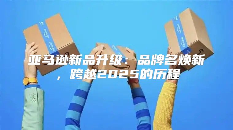 亚马逊新品升级：品牌名焕新，跨越2025的历程