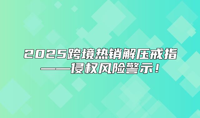 2025跨境热销解压戒指——侵权风险警示！