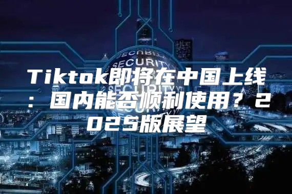 Tiktok即将在中国上线：国内能否顺利使用？2025版展望