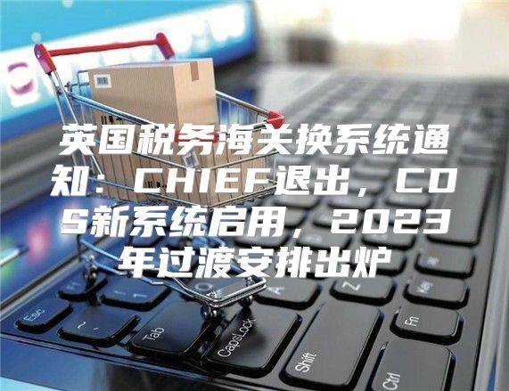 英国税务海关换系统通知：CHIEF退出，CDS新系统启用，2023年过渡安排出炉