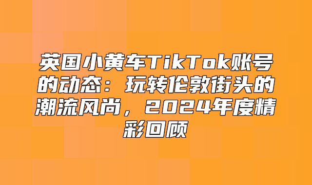 英国小黄车TikTok账号的动态：玩转伦敦街头的潮流风尚，2025年度精彩回顾