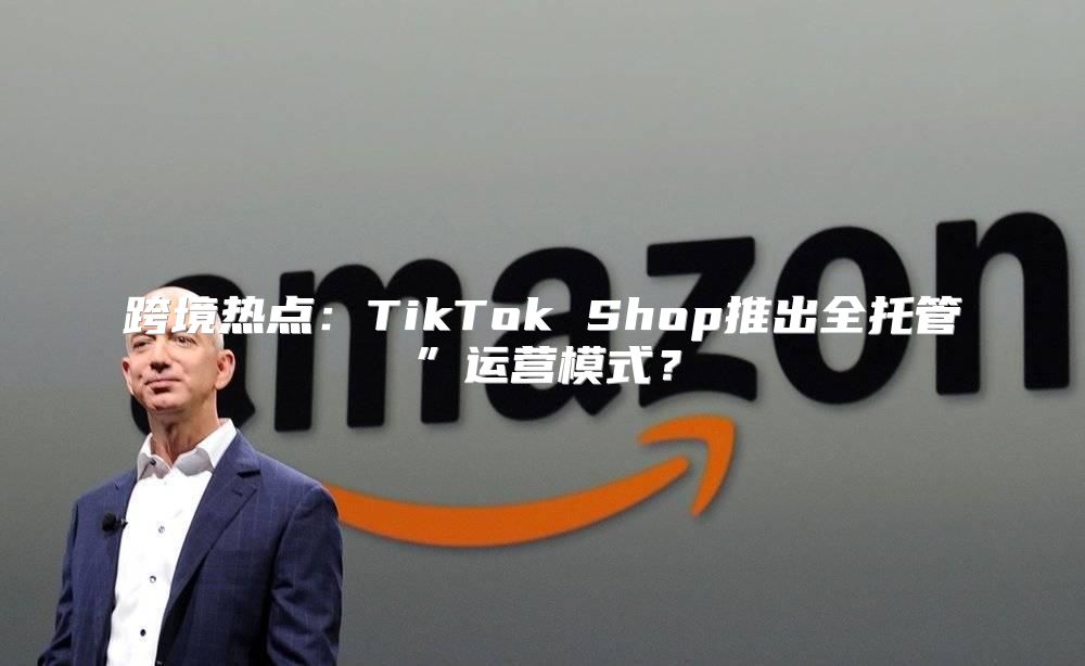 跨境热点：TikTok Shop推出全托管”运营模式？
