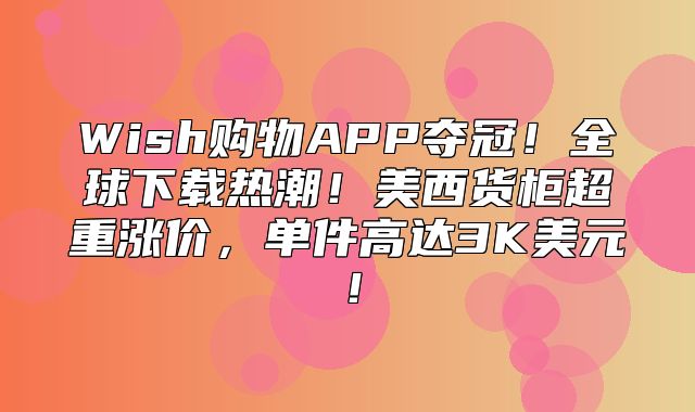 Wish购物APP夺冠！全球下载热潮！美西货柜超重涨价，单件高达3K美元！