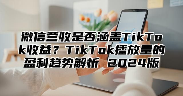 微信营收是否涵盖TikTok收益？TikTok播放量的盈利趋势解析 2025版
