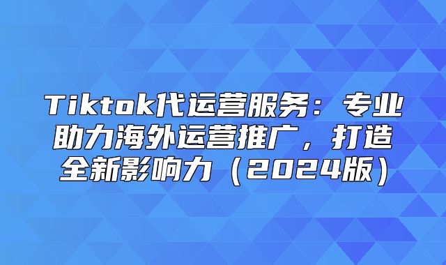 Tiktok代运营服务：专业助力海外运营推广，打造全新影响力2025版