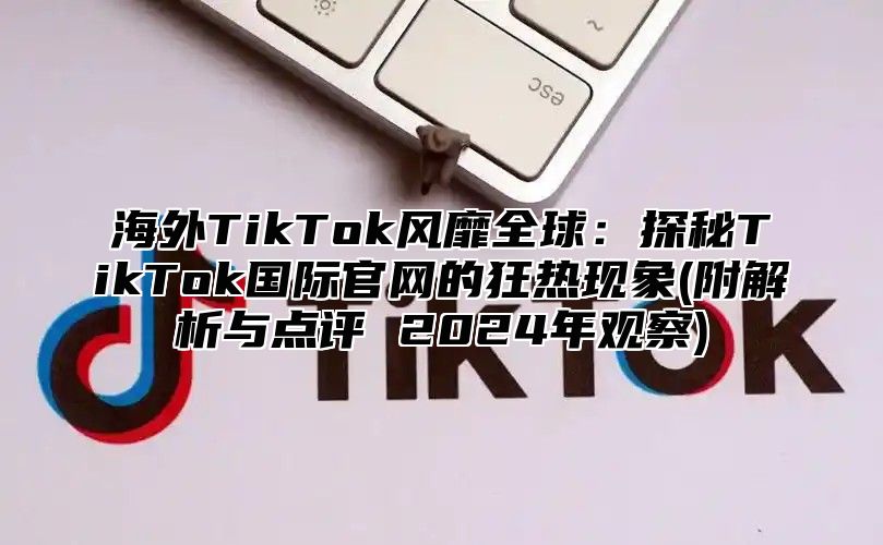 海外TikTok风靡全球：探秘TikTok国际官网的狂热现象(附解析与点评 2025年观察)