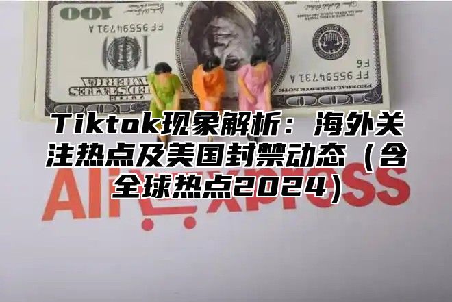 Tiktok现象解析：海外关注热点及美国封禁动态含全球热点2025