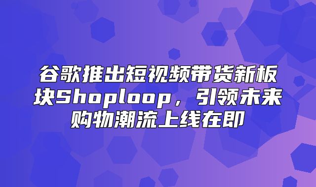 谷歌推出短视频带货新板块Shoploop，引领未来购物潮流上线在即