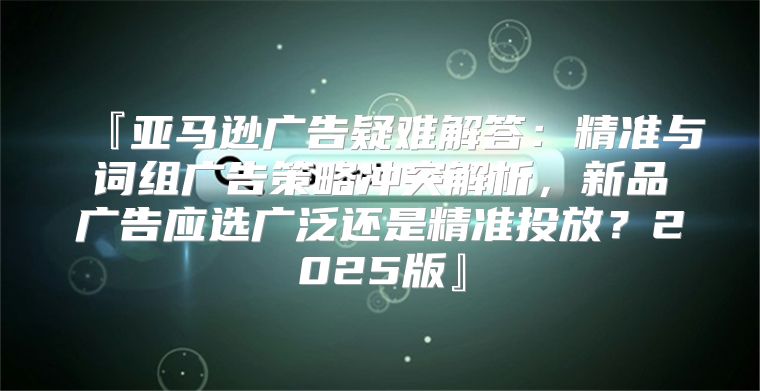 『亚马逊广告疑难解答：精准与词组广告策略冲突解析，新品广告应选广泛还是精准投放？2025版』